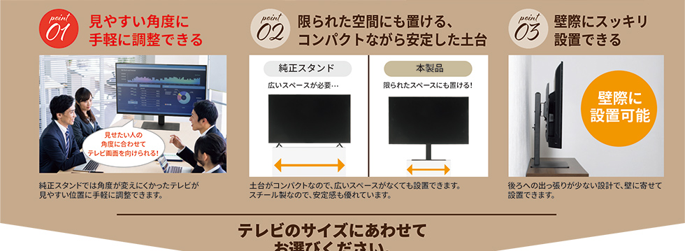 見やすい角度に手軽に調整できる 限られた空間にも置ける、コンパクトながら、安定した土台 壁際にスッキリ設置できる