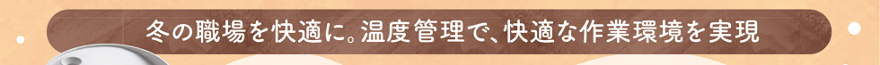 冬の職場を快適に。温度管理で、快適な作業環境を実現