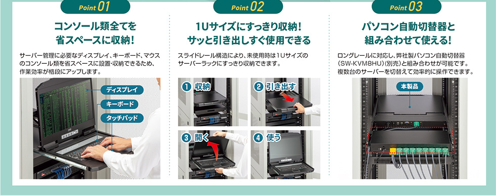 コンソール類をすべて省スペースに収納でき、1Uサイズにすっきり収まり、サッと引き出してすぐに使用できるほか、パソコン自動切替器と組み合わせて使用できます。