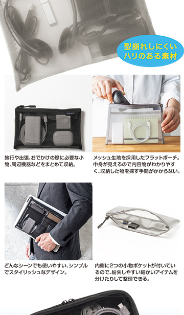型崩れしにくいハリのある素材。旅行や出張、おでかけ時に必要な小物や周辺機器をまとめて収納できる、メッシュ生地のフラットポーチ。中身が見えて分かりやすく、探す手間を軽減。シンプルでスタイリッシュなデザインで、内側に2つの小物ポケット付き。