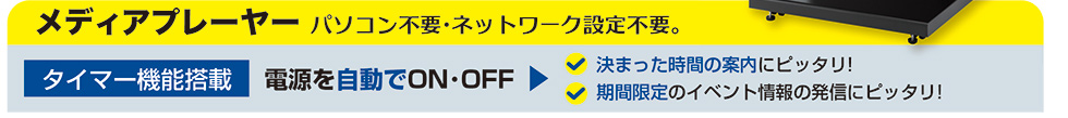 メディアプレーヤー。パソコン不要・ネットワーク設定不要。電源を自動でON・OFFできるタイマー機能搭載。決まった時間の案内にぴったり!期間限定のイベント情報の発信にぴったり!
