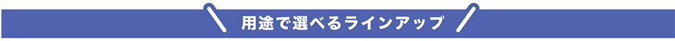 用途で選べるラインアップ