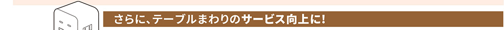 さらに、テーブルまわりのサービス向上に！