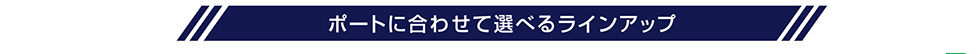 ポートに合わせて選べるラインアップ