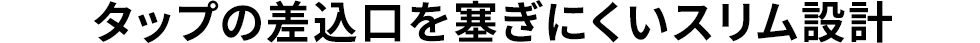 タップの差込口を塞ぎにくいスリム設計