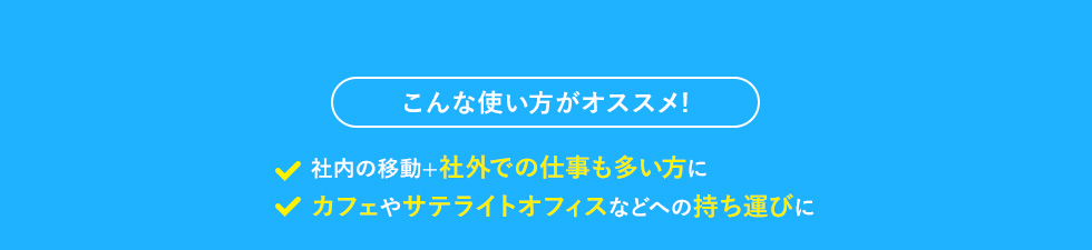 こんな使い方がオススメ! 社内の移動＋社外での仕事も多い方に カフェやサテライトオフィスなどへの持ち運びに