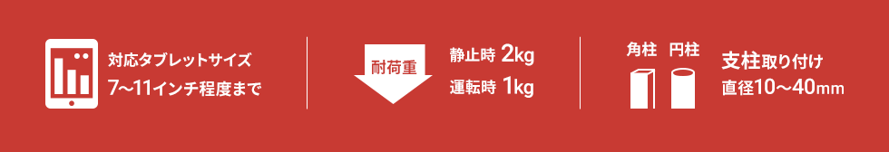 対応タブレットサイズ　7～11インチ程度まで　耐荷重　静止時2kg　運転時1kg　角柱　円柱　支柱取り付け　直径10～40mm