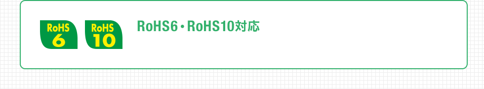 RoHS6・RoHS10対応 RoHS指令に準拠しており、人体や環境に優しい材質で作られています。