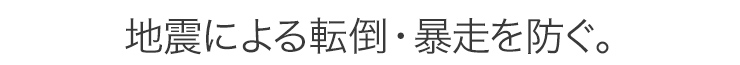 地震による転倒・暴走を防ぐ。