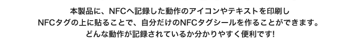 本製品に、NFCへ記録した動作のアイコンやテキストを印刷しNFCタグの上に貼ることで、自分だけのNFCタグシールを作ることができます