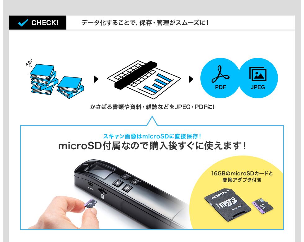 データ化することで、保存・管理がスムーズに！ かさばる書類や雑誌などをJPEG・PDFに！ スキャン画像はmicroSDに直接保存！ microSD付属なので購入後すぐに使えます！ 16GBのmicroSDカードと変換アダプタ付き