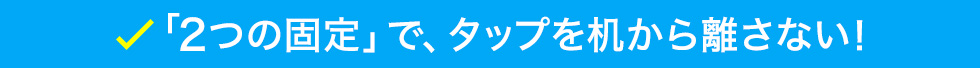 「2つの固定」で、タップを机から離さない！