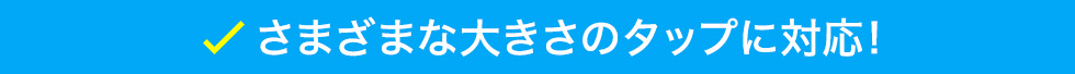 さまざまな大きさのタップに対応！