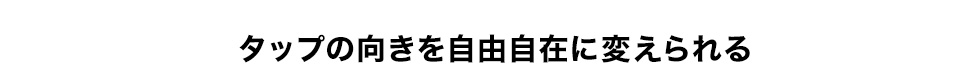 タップの向きを自由自在に変えられる。
