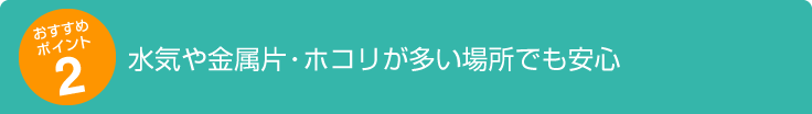 水気や金属片・ホコリが多い場所でも安心