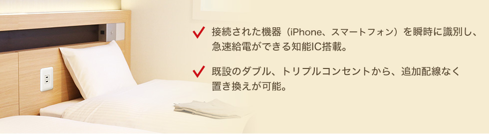 接続された機器（iPhone、スマートフォン）を瞬時に識別し、急速給電ができる知能IC搭載。　既設のダブル、トリプルコンセントから、追加配線なく置き換えが可能