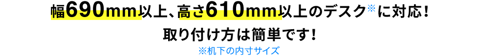 幅690mm以上、高さ610mm以上のデスクに対応 取り付け方は簡単です